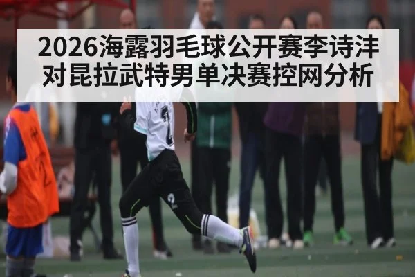 2026海露羽毛球公开赛李诗沣对昆拉武特男单决赛控网分析